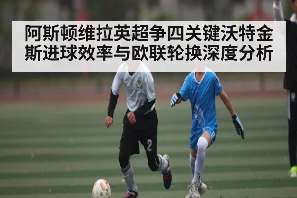 阿斯顿维拉英超争四关键沃特金斯进球效率与欧联轮换深度分析